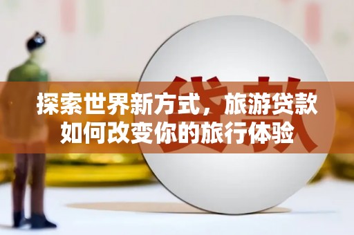 芜湖探索世界新方式，旅游贷款如何改变你的旅行体验