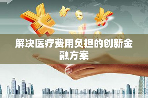 芜湖解决医疗费用负担的创新金融方案